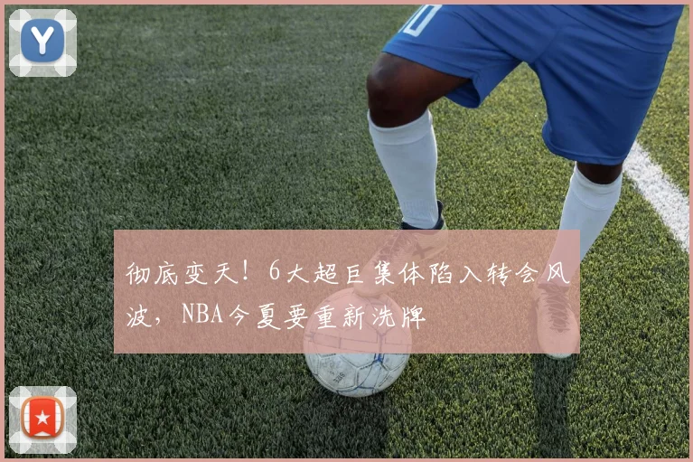 彻底变天！6大超巨集体陷入转会风波，NBA今夏要重新洗牌