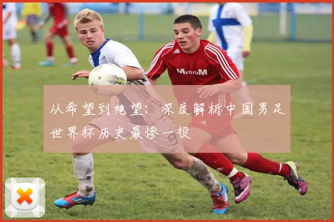 从希望到绝望：深度解析中国男足世界杯历史最惨一役