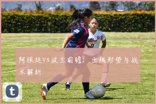 阿根廷vs波兰前瞻：出线形势与战术解析
