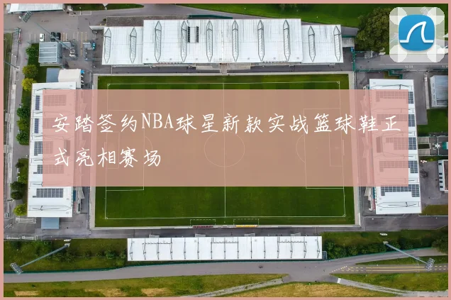 安踏签约NBA球星新款实战篮球鞋正式亮相赛场