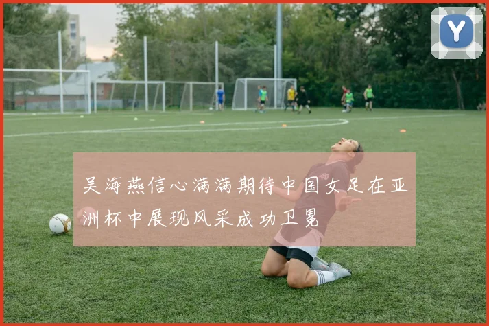 吴海燕信心满满期待中国女足在亚洲杯中展现风采成功卫冕