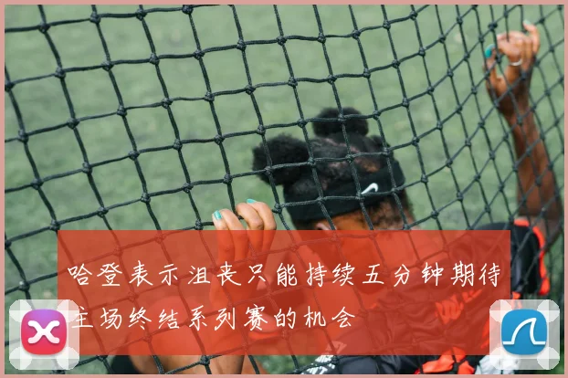 哈登表示沮丧只能持续五分钟期待主场终结系列赛的机会